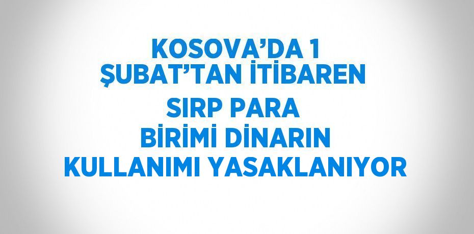 KOSOVA’DA 1 ŞUBAT’TAN İTİBAREN SIRP PARA BİRİMİ DİNARIN KULLANIMI YASAKLANIYOR