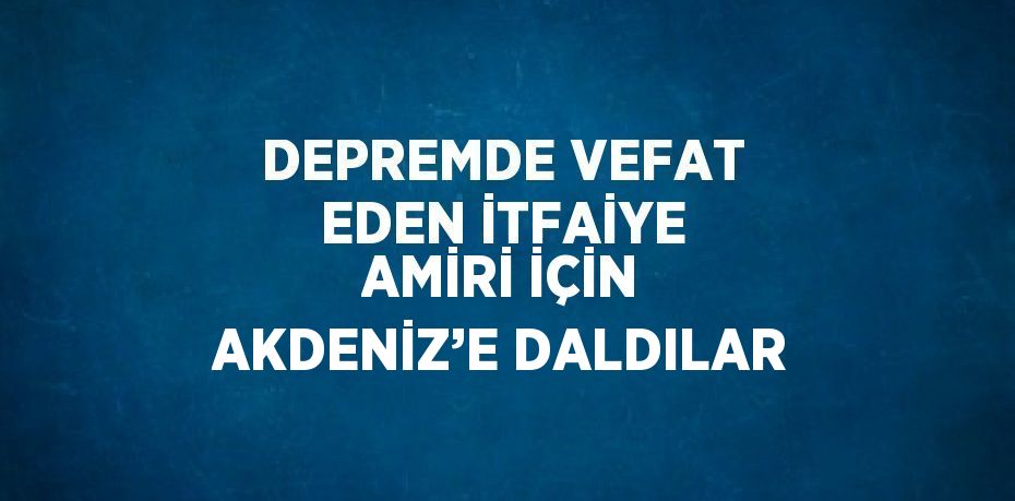 DEPREMDE VEFAT EDEN İTFAİYE AMİRİ İÇİN AKDENİZ’E DALDILAR