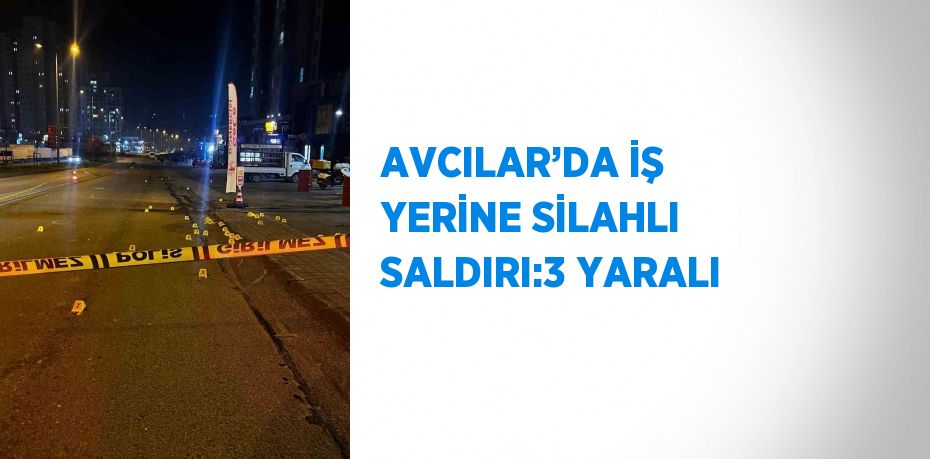 AVCILAR’DA İŞ YERİNE SİLAHLI SALDIRI:3 YARALI