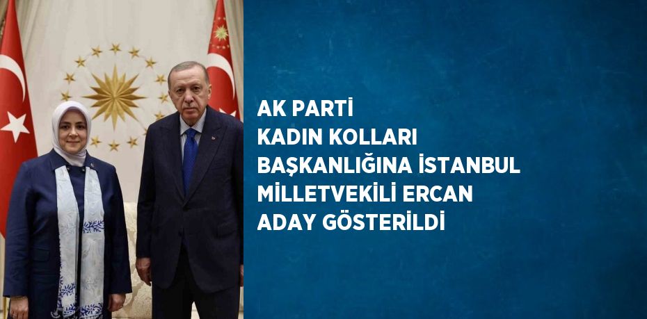 AK PARTİ KADIN KOLLARI BAŞKANLIĞINA İSTANBUL MİLLETVEKİLİ ERCAN ADAY GÖSTERİLDİ