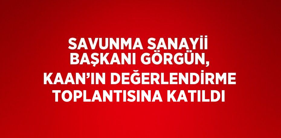 SAVUNMA SANAYİİ BAŞKANI GÖRGÜN, KAAN’IN DEĞERLENDİRME TOPLANTISINA KATILDI