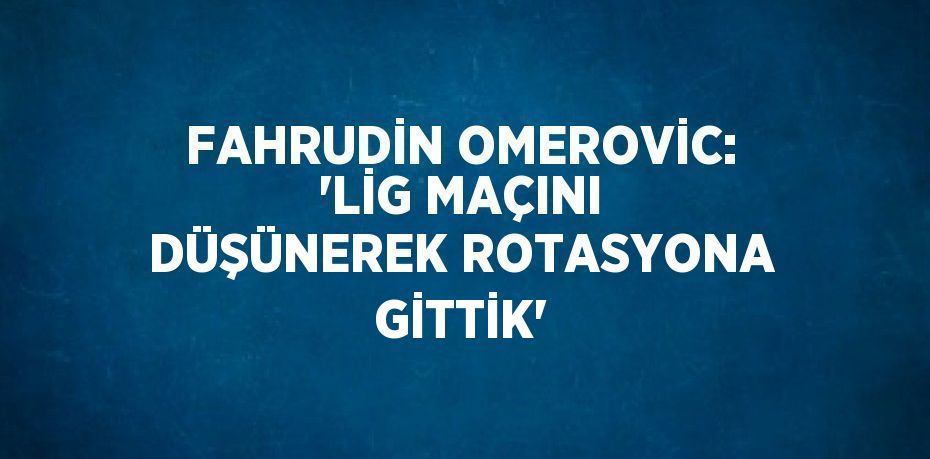 FAHRUDİN OMEROVİC: 'LİG MAÇINI DÜŞÜNEREK ROTASYONA GİTTİK'