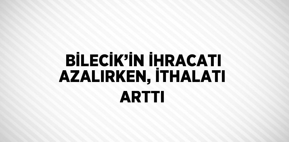 BİLECİK’İN İHRACATI AZALIRKEN, İTHALATI ARTTI