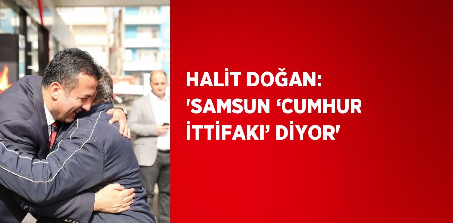 HALİT DOĞAN: 'SAMSUN ‘CUMHUR İTTİFAKI’ DİYOR'