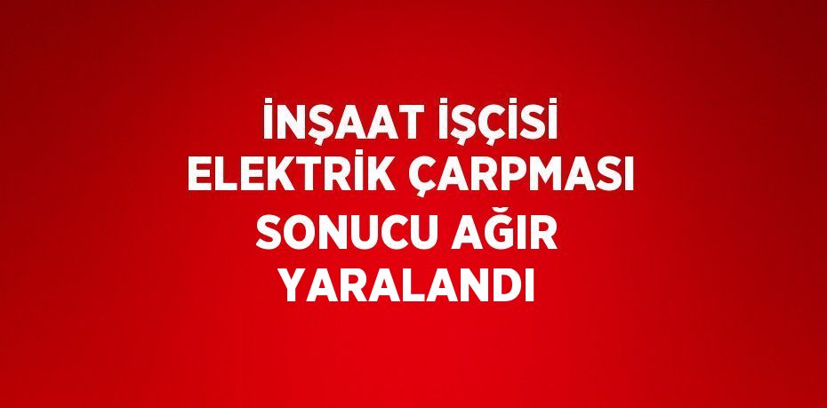 İNŞAAT İŞÇİSİ ELEKTRİK ÇARPMASI SONUCU AĞIR YARALANDI