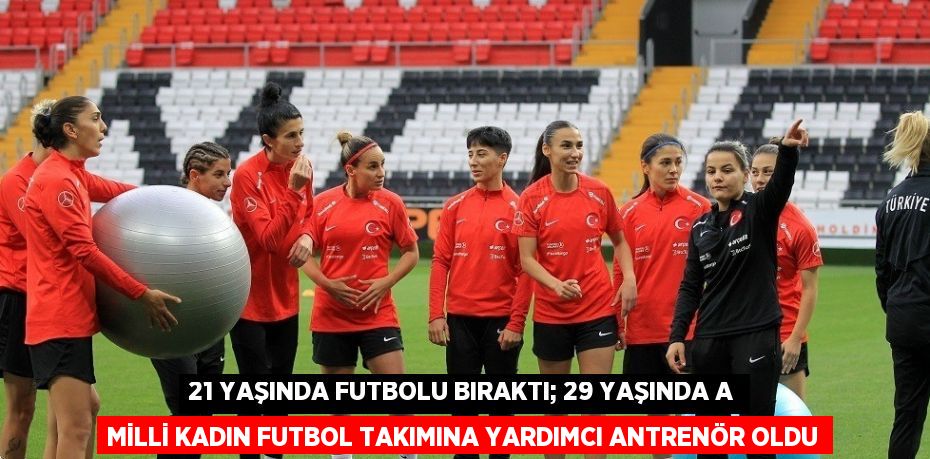 21 YAŞINDA FUTBOLU BIRAKTI; 29 YAŞINDA A MİLLİ KADIN FUTBOL TAKIMINA YARDIMCI ANTRENÖR OLDU