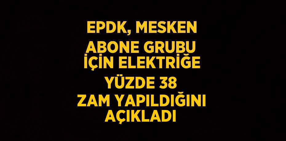 EPDK, MESKEN ABONE GRUBU İÇİN ELEKTRİĞE YÜZDE 38 ZAM YAPILDIĞINI AÇIKLADI