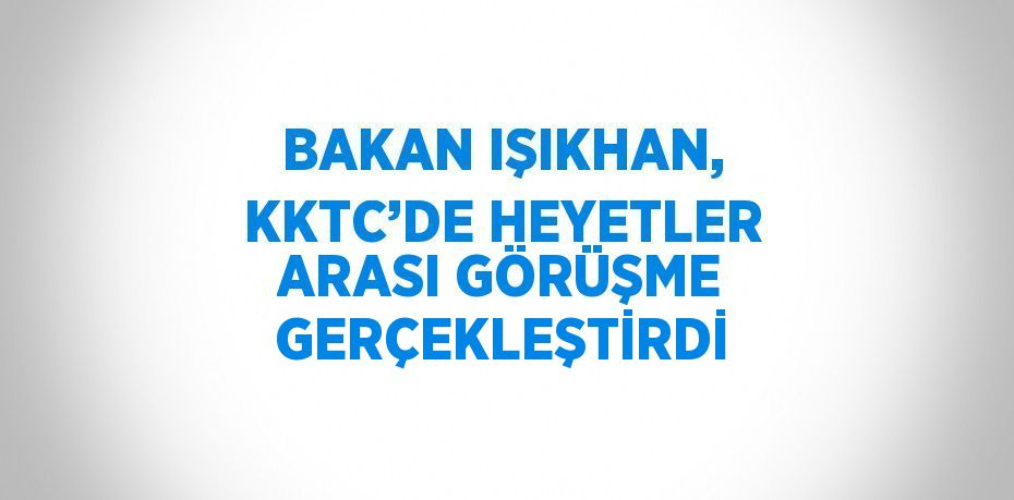 BAKAN IŞIKHAN, KKTC’DE HEYETLER ARASI GÖRÜŞME GERÇEKLEŞTİRDİ