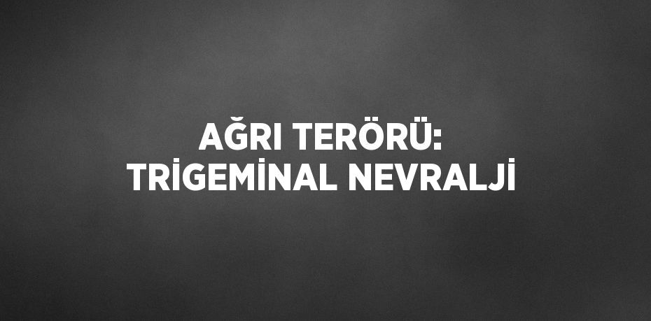 AĞRI TERÖRÜ: TRİGEMİNAL NEVRALJİ