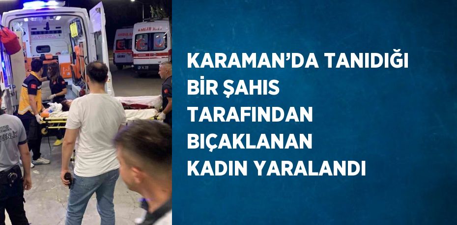 KARAMAN’DA TANIDIĞI BİR ŞAHIS TARAFINDAN BIÇAKLANAN KADIN YARALANDI