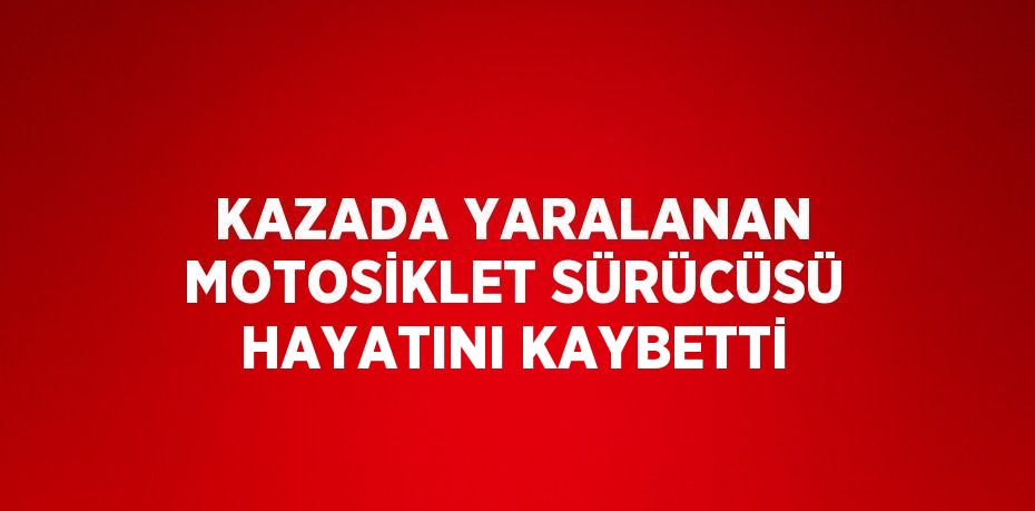 KAZADA YARALANAN MOTOSİKLET SÜRÜCÜSÜ HAYATINI KAYBETTİ