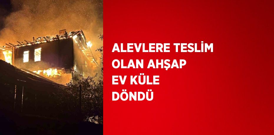 ALEVLERE TESLİM OLAN AHŞAP EV KÜLE DÖNDÜ