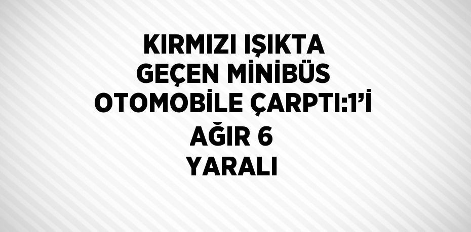 KIRMIZI IŞIKTA GEÇEN MİNİBÜS OTOMOBİLE ÇARPTI:1’İ AĞIR 6 YARALI