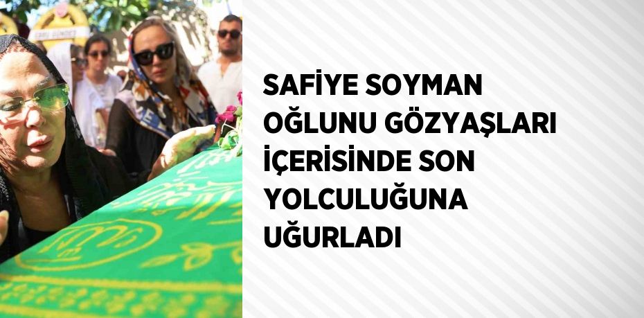 SAFİYE SOYMAN OĞLUNU GÖZYAŞLARI İÇERİSİNDE SON YOLCULUĞUNA UĞURLADI