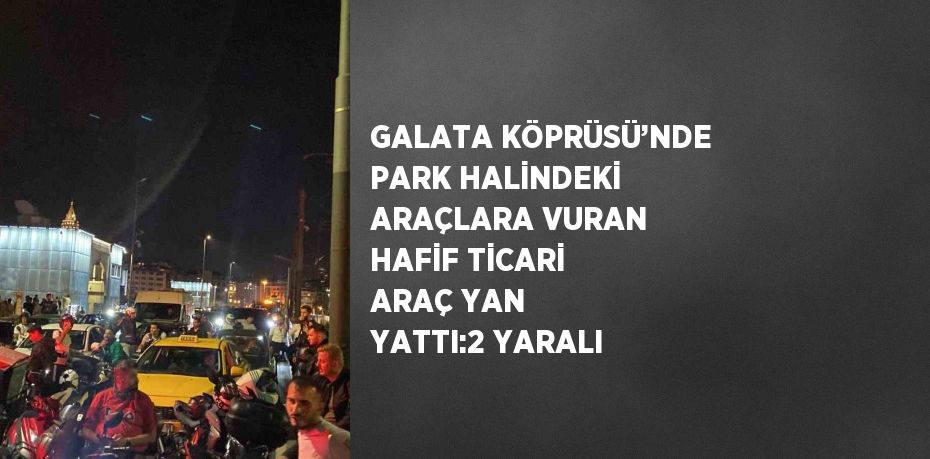 GALATA KÖPRÜSÜ’NDE PARK HALİNDEKİ ARAÇLARA VURAN HAFİF TİCARİ ARAÇ YAN YATTI:2 YARALI