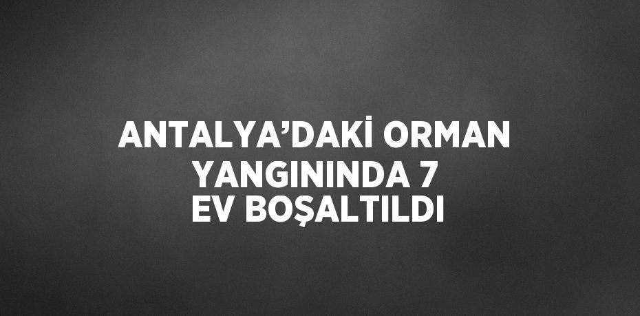 ANTALYA’DAKİ ORMAN YANGININDA 7 EV BOŞALTILDI