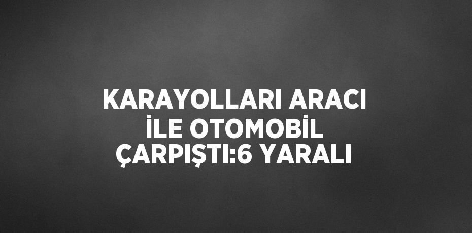 KARAYOLLARI ARACI İLE OTOMOBİL ÇARPIŞTI:6 YARALI