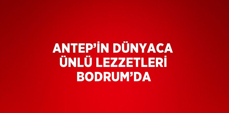 ANTEP’İN DÜNYACA ÜNLÜ LEZZETLERİ BODRUM’DA