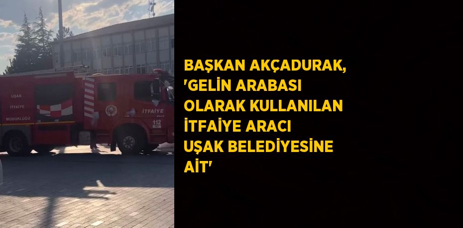 BAŞKAN AKÇADURAK, 'GELİN ARABASI OLARAK KULLANILAN İTFAİYE ARACI UŞAK BELEDİYESİNE AİT'