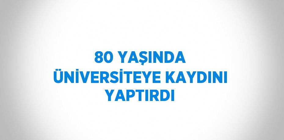 80 YAŞINDA ÜNİVERSİTEYE KAYDINI YAPTIRDI