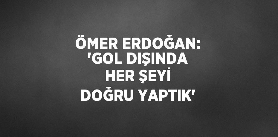 ÖMER ERDOĞAN: 'GOL DIŞINDA HER ŞEYİ DOĞRU YAPTIK'