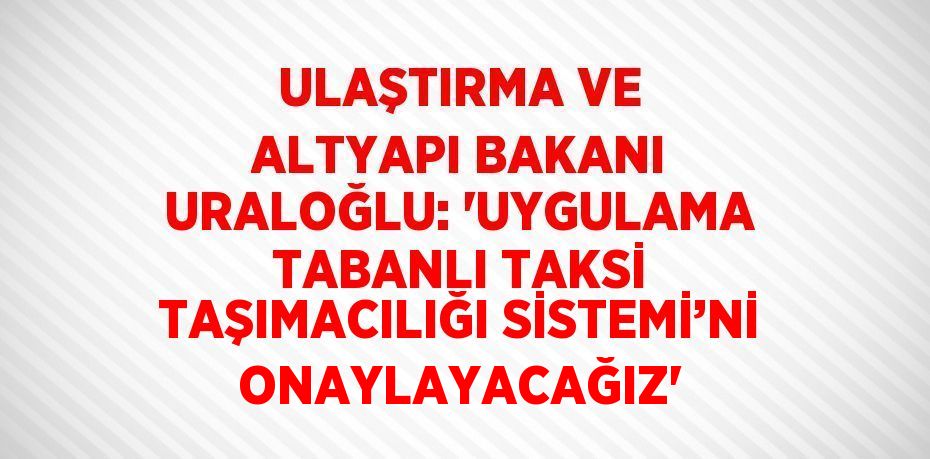 ULAŞTIRMA VE ALTYAPI BAKANI URALOĞLU: 'UYGULAMA TABANLI TAKSİ TAŞIMACILIĞI SİSTEMİ’Nİ ONAYLAYACAĞIZ'