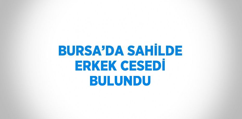 BURSA’DA SAHİLDE ERKEK CESEDİ BULUNDU