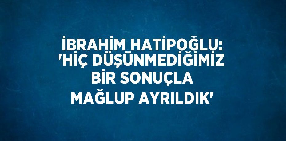 İBRAHİM HATİPOĞLU: 'HİÇ DÜŞÜNMEDİĞİMİZ BİR SONUÇLA MAĞLUP AYRILDIK'