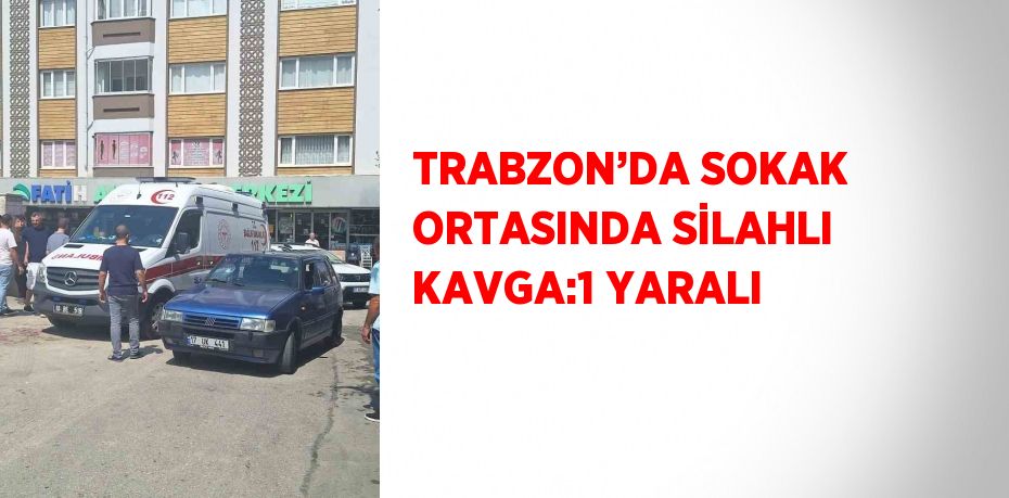 TRABZON’DA SOKAK ORTASINDA SİLAHLI KAVGA:1 YARALI