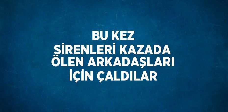 BU KEZ SİRENLERİ KAZADA ÖLEN ARKADAŞLARI İÇİN ÇALDILAR