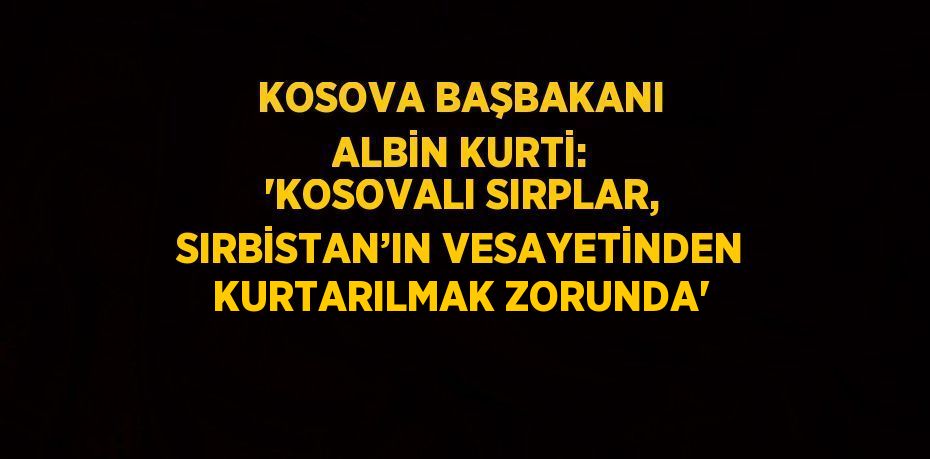 KOSOVA BAŞBAKANI ALBİN KURTİ: 'KOSOVALI SIRPLAR, SIRBİSTAN’IN VESAYETİNDEN KURTARILMAK ZORUNDA'