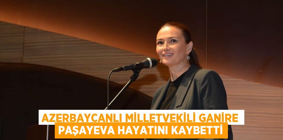 AZERBAYCANLI MİLLETVEKİLİ GANİRE PAŞAYEVA HAYATINI KAYBETTİ