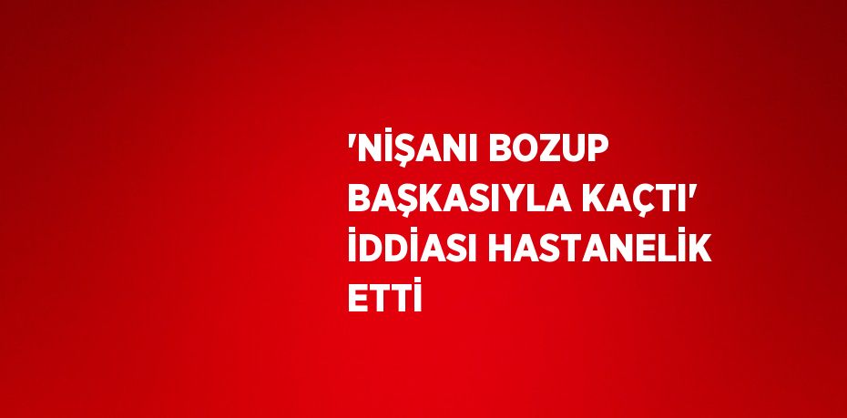 'NİŞANI BOZUP BAŞKASIYLA KAÇTI' İDDİASI HASTANELİK ETTİ