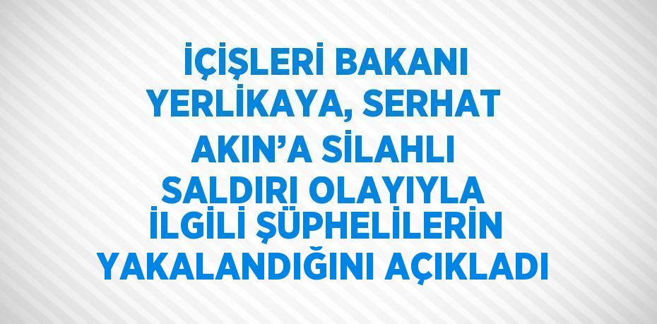 İÇİŞLERİ BAKANI YERLİKAYA, SERHAT AKIN’A SİLAHLI SALDIRI OLAYIYLA İLGİLİ ŞÜPHELİLERİN YAKALANDIĞINI AÇIKLADI