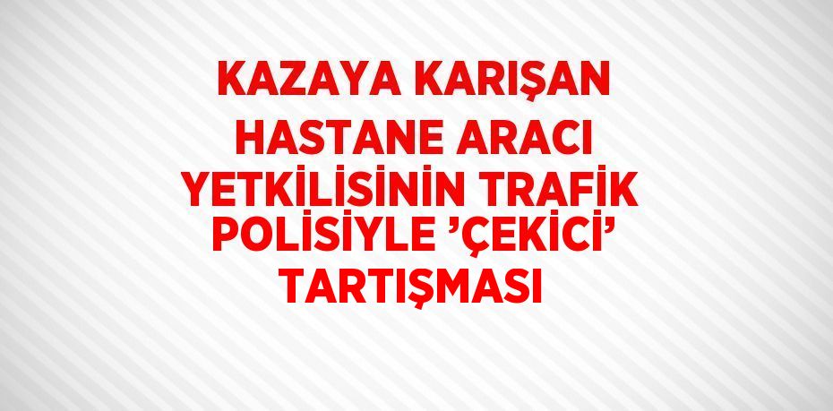 KAZAYA KARIŞAN HASTANE ARACI YETKİLİSİNİN TRAFİK POLİSİYLE ’ÇEKİCİ’ TARTIŞMASI