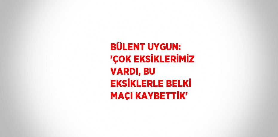 BÜLENT UYGUN: 'ÇOK EKSİKLERİMİZ VARDI, BU EKSİKLERLE BELKİ MAÇI KAYBETTİK'