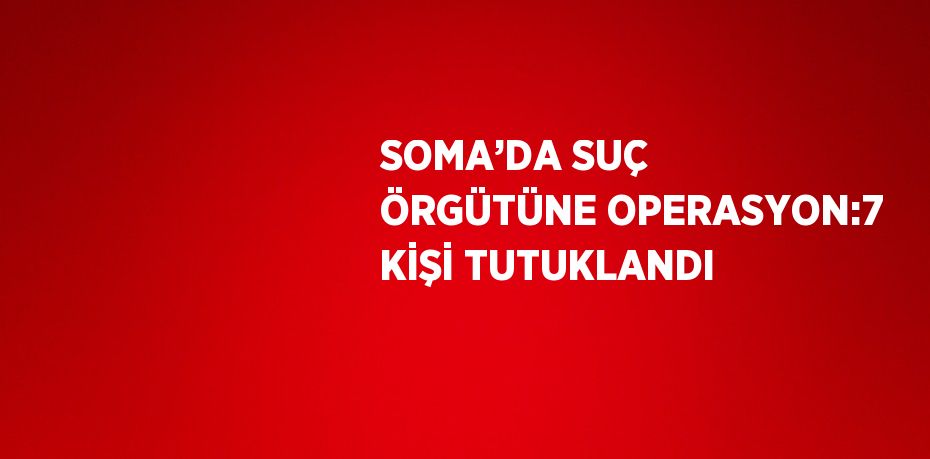 SOMA’DA SUÇ ÖRGÜTÜNE OPERASYON:7 KİŞİ TUTUKLANDI