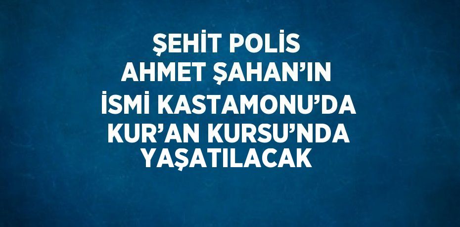 ŞEHİT POLİS AHMET ŞAHAN’IN İSMİ KASTAMONU’DA KUR’AN KURSU’NDA YAŞATILACAK