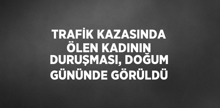 TRAFİK KAZASINDA ÖLEN KADININ DURUŞMASI, DOĞUM GÜNÜNDE GÖRÜLDÜ