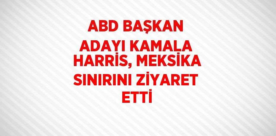 ABD BAŞKAN ADAYI KAMALA HARRİS, MEKSİKA SINIRINI ZİYARET ETTİ