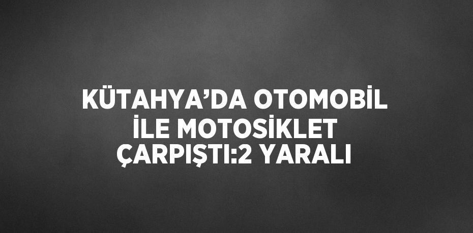 KÜTAHYA’DA OTOMOBİL İLE MOTOSİKLET ÇARPIŞTI:2 YARALI