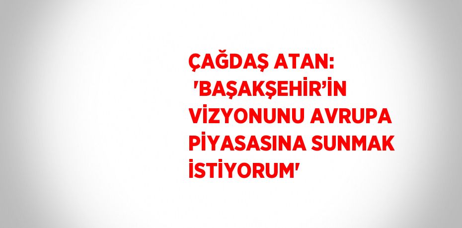 ÇAĞDAŞ ATAN:  'BAŞAKŞEHİR’İN VİZYONUNU AVRUPA PİYASASINA SUNMAK İSTİYORUM'