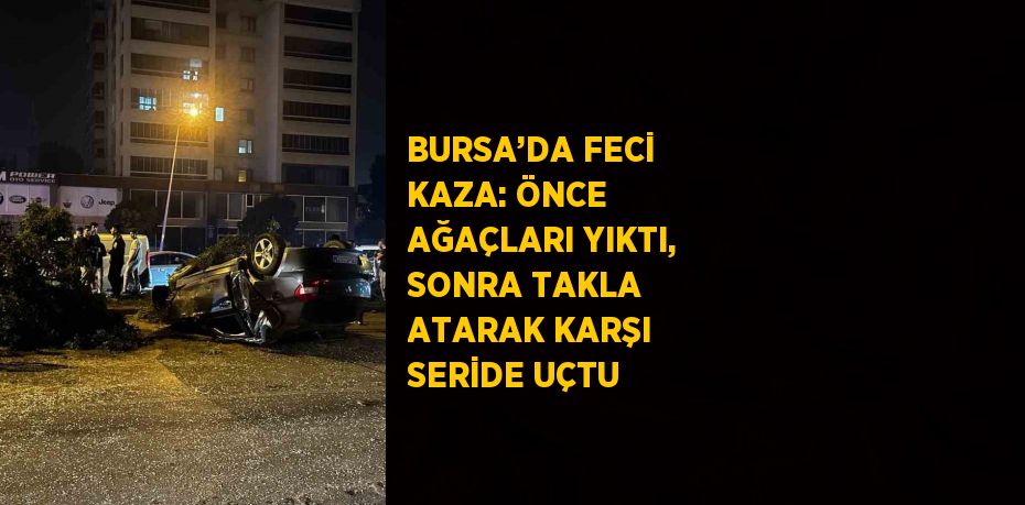 BURSA’DA FECİ KAZA: ÖNCE AĞAÇLARI YIKTI, SONRA TAKLA ATARAK KARŞI SERİDE UÇTU