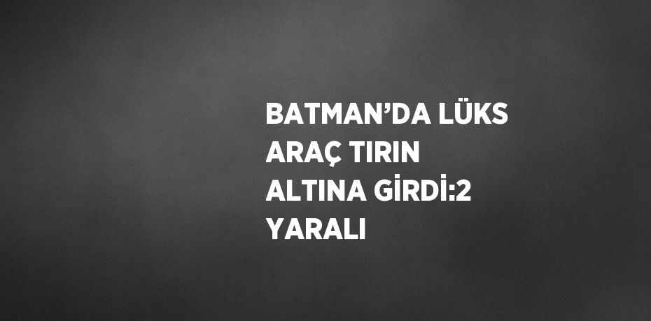 BATMAN’DA LÜKS ARAÇ TIRIN ALTINA GİRDİ:2 YARALI