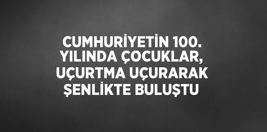 CUMHURİYETİN 100. YILINDA ÇOCUKLAR, UÇURTMA UÇURARAK ŞENLİKTE BULUŞTU