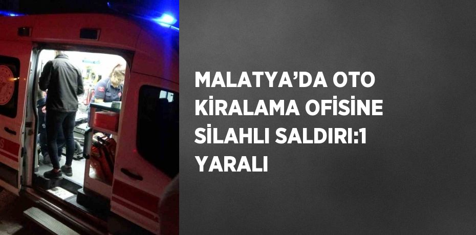 MALATYA’DA OTO KİRALAMA OFİSİNE SİLAHLI SALDIRI:1 YARALI