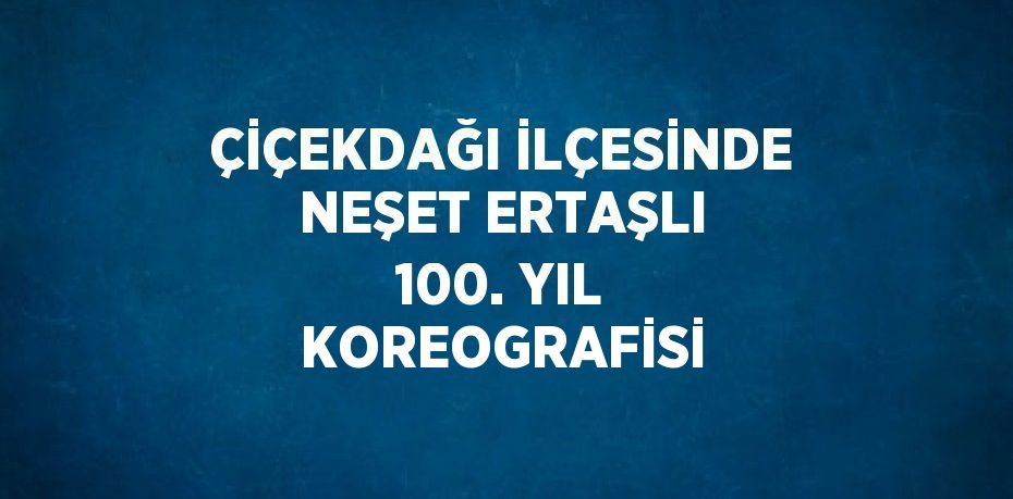 ÇİÇEKDAĞI İLÇESİNDE NEŞET ERTAŞLI 100. YIL KOREOGRAFİSİ