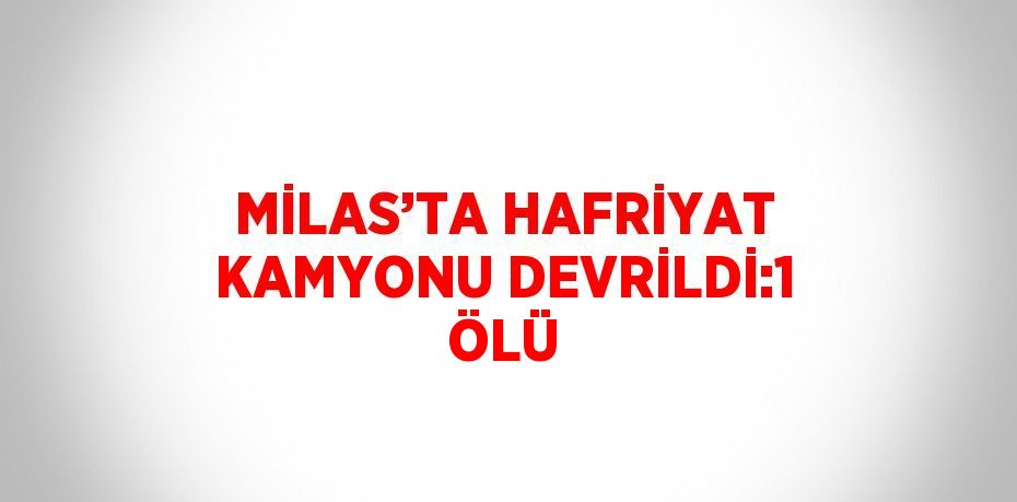 MİLAS’TA HAFRİYAT KAMYONU DEVRİLDİ:1 ÖLÜ