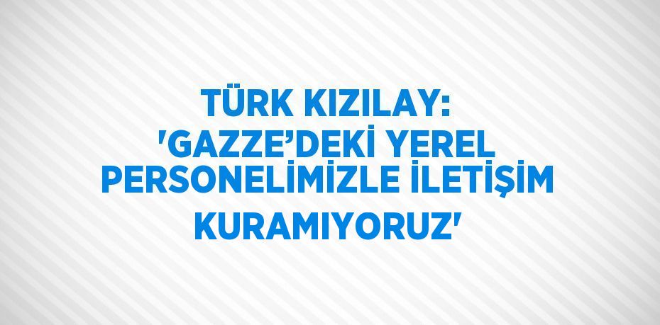 TÜRK KIZILAY: 'GAZZE’DEKİ YEREL PERSONELİMİZLE İLETİŞİM KURAMIYORUZ'