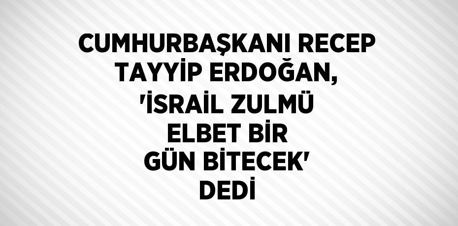 CUMHURBAŞKANI RECEP TAYYİP ERDOĞAN, 'İSRAİL ZULMÜ ELBET BİR GÜN BİTECEK' DEDİ